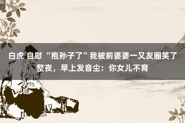 白虎 自慰 “抱孙子了”我被前婆婆一又友圈笑了整夜,早上发音尘:你女儿不育