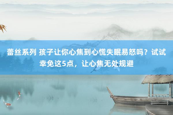 蕾丝系列 孩子让你心焦到心慌失眠易怒吗?试试幸免这5点,让心焦无处规避