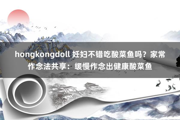 hongkongdoll 妊妇不错吃酸菜鱼吗?家常作念法共享:缓慢作念出健康酸菜鱼
