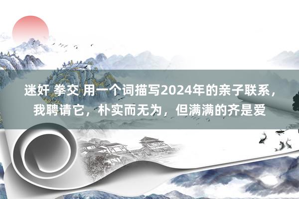 迷奸 拳交 用一个词描写2024年的亲子联系,我聘请它,朴实而无为,但满满的齐是爱