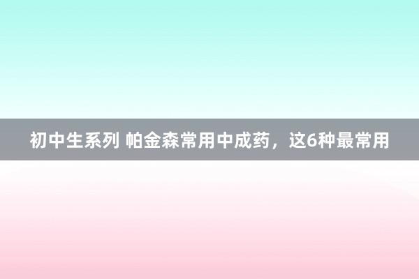初中生系列 帕金森常用中成药,这6种最常用