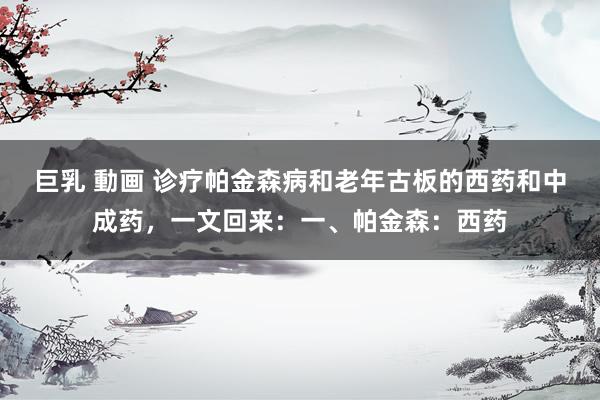 巨乳 動画 诊疗帕金森病和老年古板的西药和中成药，一文回来：一、帕金森：西药