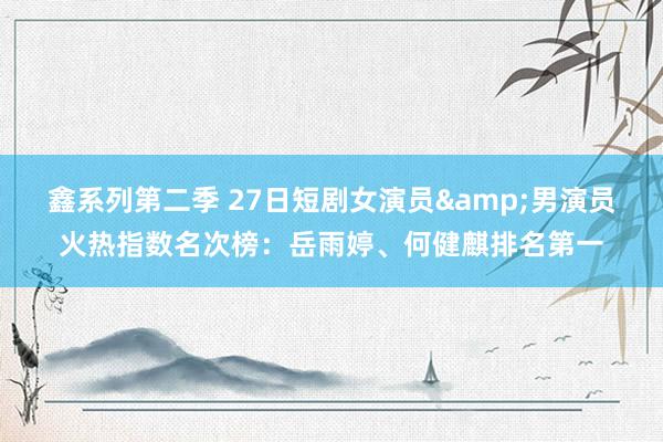 鑫系列第二季 27日短剧女演员&男演员火热指数名次榜:岳雨婷、何健麒排名第一