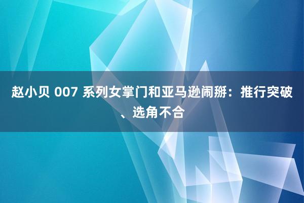 赵小贝 007 系列女掌门和亚马逊闹掰:推行突破、选角不合