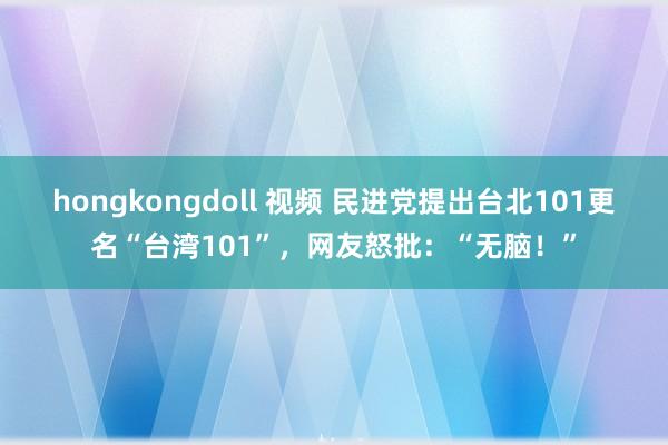 hongkongdoll 视频 民进党提出台北101更名“台湾101”，网友怒批：“无脑！”