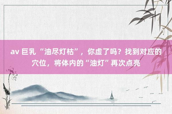av 巨乳 “油尽灯枯”，你虚了吗？找到对应的穴位，将体内的“油灯”再次点亮
