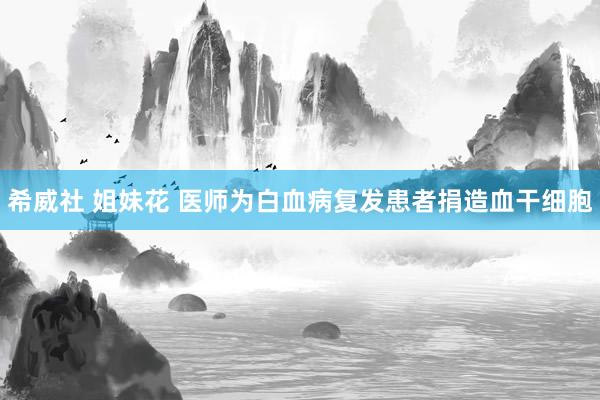 希威社 姐妹花 医师为白血病复发患者捐造血干细胞