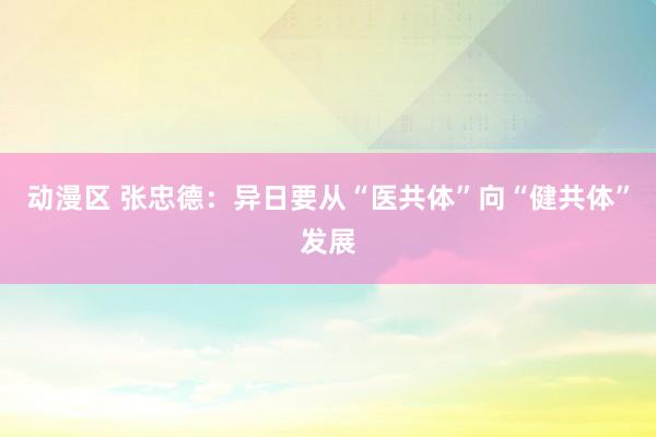 动漫区 张忠德:异日要从“医共体”向“健共体”发展