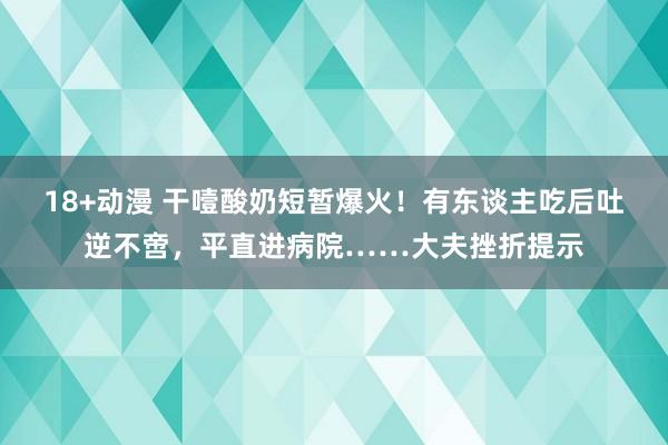 18+动漫 干噎酸奶短暂爆火!有东谈主吃后吐逆不啻,平直进病院……大夫挫折提示