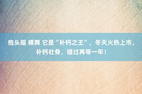 抱头摇 裸舞 它是“补钙之王”，冬天火热上市，补钙壮骨，错过再等一年！