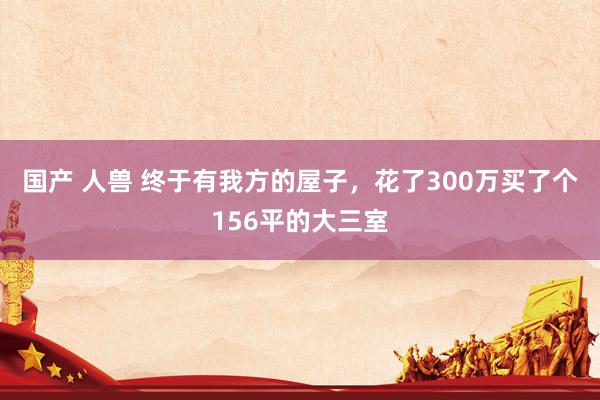 国产 人兽 终于有我方的屋子,花了300万买了个156平的大三室