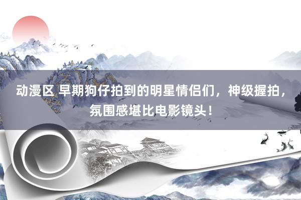 动漫区 早期狗仔拍到的明星情侣们，神级握拍，氛围感堪比电影镜头！