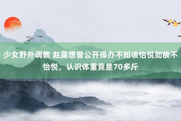 少女野外调教 赵露想曾公开操办不知该怡悦如故不怡悦,认识体重竟是70多斤