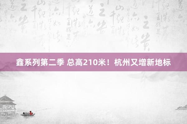 鑫系列第二季 总高210米！杭州又增新地标