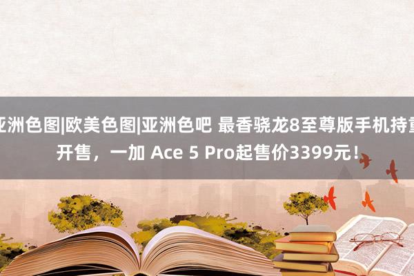 亚洲色图|欧美色图|亚洲色吧 最香骁龙8至尊版手机持重开售,一加 Ace 5 Pro起售价3399元!