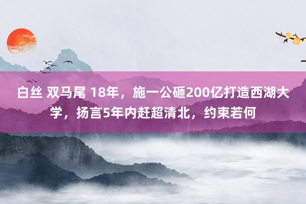 白丝 双马尾 18年，施一公砸200亿打造西湖大学，扬言5年内赶超清北，约束若何