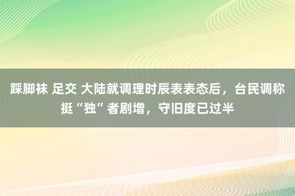 踩脚袜 足交 大陆就调理时辰表表态后,台民调称挺“独”者剧增,守旧度已过半