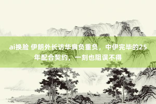 ai换脸 伊朗外长访华肩负重负，中伊完毕的25年配合契约，一刻也阻误不得