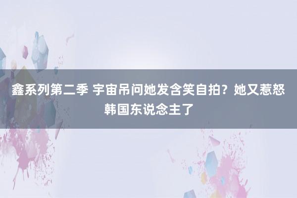 鑫系列第二季 宇宙吊问她发含笑自拍？她又惹怒韩国东说念主了