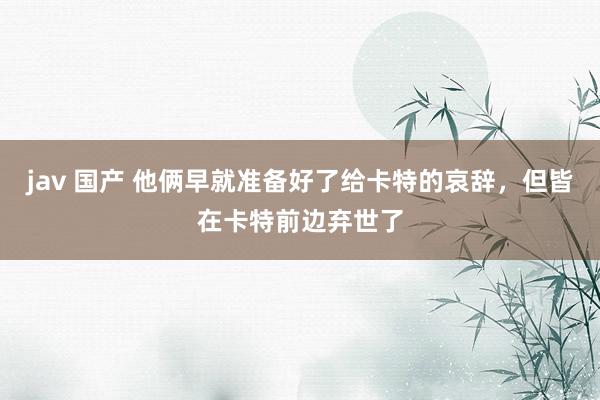jav 国产 他俩早就准备好了给卡特的哀辞，但皆在卡特前边弃世了