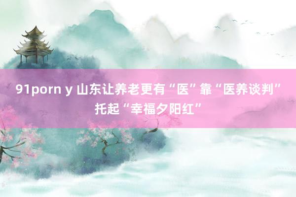 91porn y 山东让养老更有“医”靠“医养谈判”托起“幸福夕阳红”