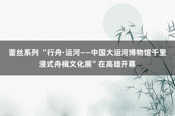 蕾丝系列 “行舟·运河——中国大运河博物馆千里浸式舟楫文化展”在高雄开幕