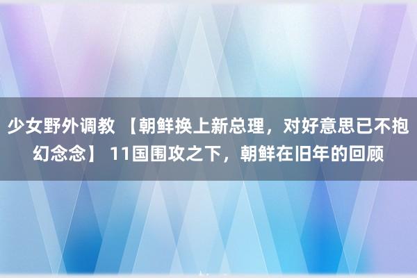 少女野外调教 【朝鲜换上新总理，对好意思已不抱幻念念】 11国围攻之下，朝鲜在旧年的回顾