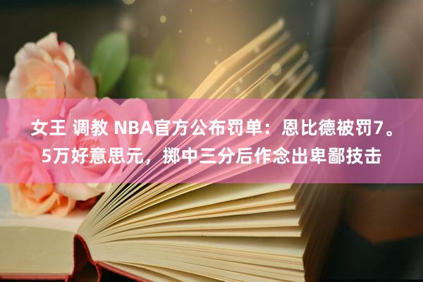 女王 调教 NBA官方公布罚单:恩比德被罚7。5万好意思元,掷中三分后作念出卑鄙技击