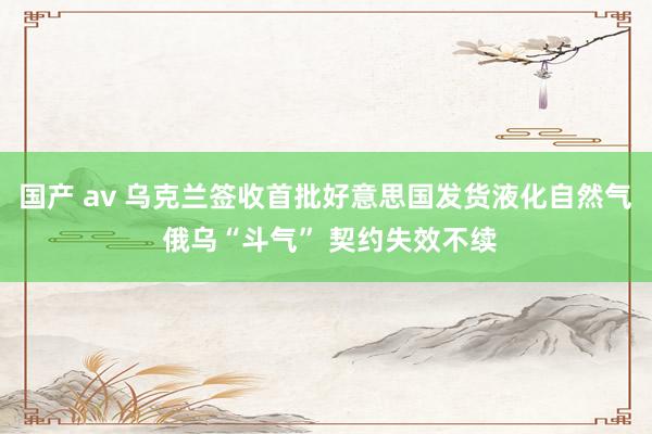 国产 av 乌克兰签收首批好意思国发货液化自然气 俄乌“斗气” 契约失效不续