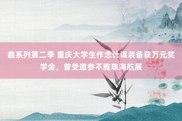 鑫系列第二季 重庆大学生作念计谋装备获万元奖学金,曾受邀参不雅珠海航展