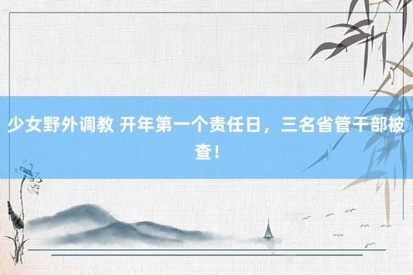 少女野外调教 开年第一个责任日,三名省管干部被查!