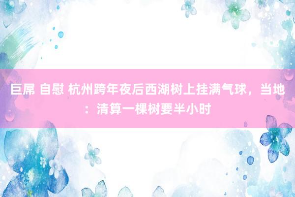 巨屌 自慰 杭州跨年夜后西湖树上挂满气球,当地:清算一棵树要半小时