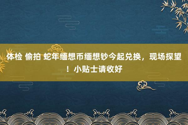 体检 偷拍 蛇年缅想币缅想钞今起兑换,现场探望!小贴士请收好