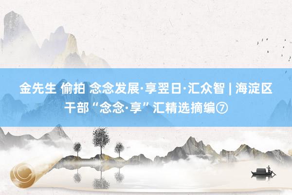 金先生 偷拍 念念发展·享翌日·汇众智 | 海淀区干部“念念·享”汇精选摘编⑦