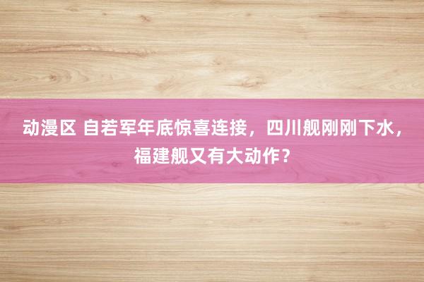 动漫区 自若军年底惊喜连接,四川舰刚刚下水,福建舰又有大动作?