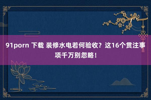 91porn 下载 装修水电若何验收？这16个贯注事项千万别忽略！