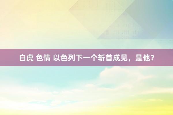 白虎 色情 以色列下一个斩首成见,是他?