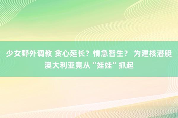少女野外调教 贪心延长？情急智生？ 为建核潜艇澳大利亚竟从“娃娃”抓起