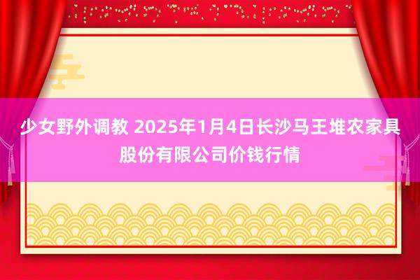 少女野外调教 2025年1月4日长沙马王堆农家具股份有限公司价钱行情