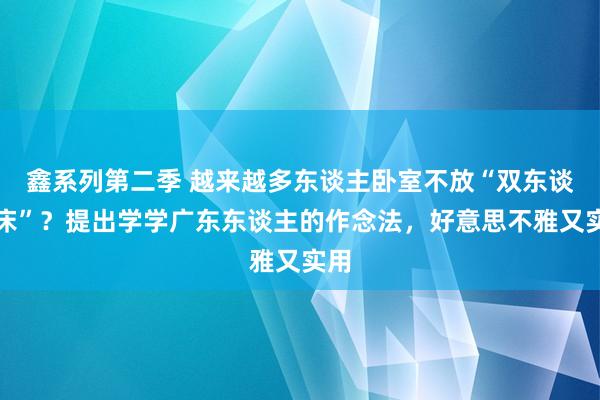 鑫系列第二季 越来越多东谈主卧室不放“双东谈主床”？提出学学广东东谈主的作念法，好意思不雅又实用