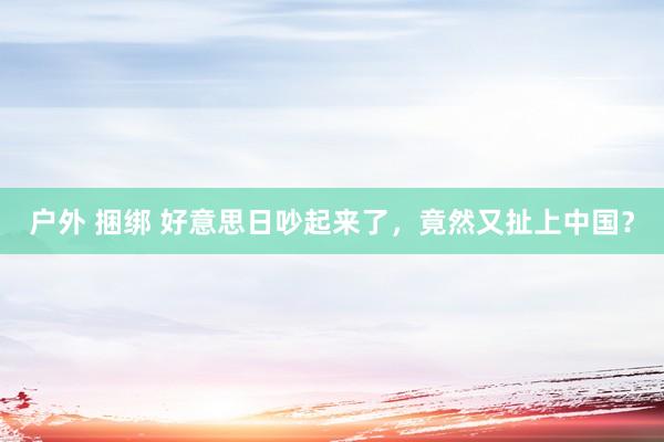 户外 捆绑 好意思日吵起来了，竟然又扯上中国？