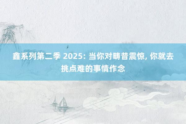 鑫系列第二季 2025: 当你对畴昔震惊, 你就去挑点难的事情作念
