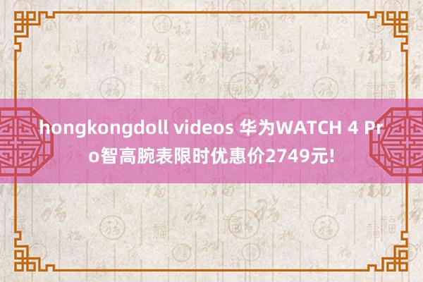 hongkongdoll videos 华为WATCH 4 Pro智高腕表限时优惠价2749元!