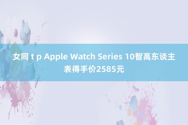 女同 t p Apple Watch Series 10智高东谈主表得手价2585元