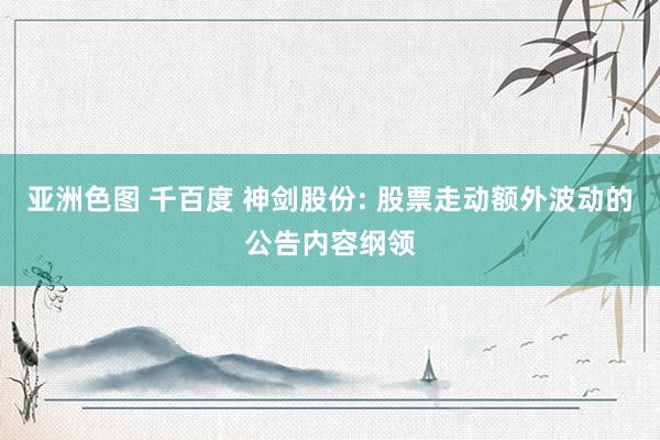 亚洲色图 千百度 神剑股份: 股票走动额外波动的公告内容纲领