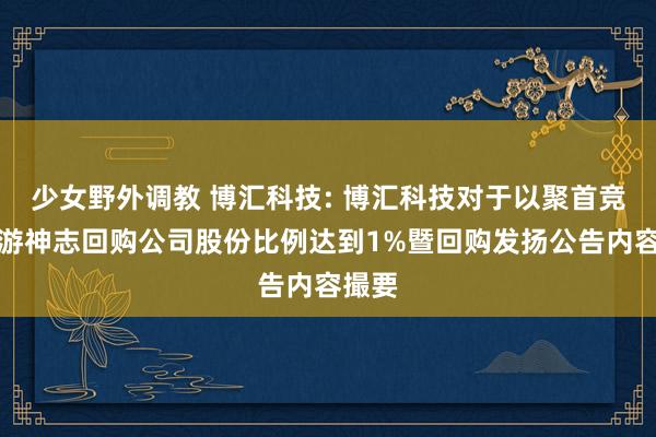 少女野外调教 博汇科技: 博汇科技对于以聚首竞价交游神志回购公司股份比例达到1%暨回购发扬公告内容撮要