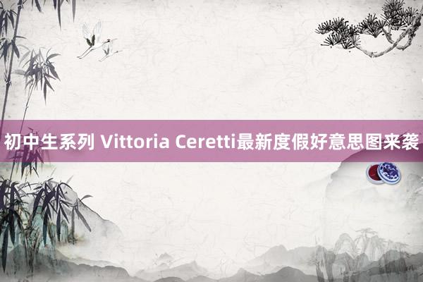 初中生系列 Vittoria Ceretti最新度假好意思图来袭