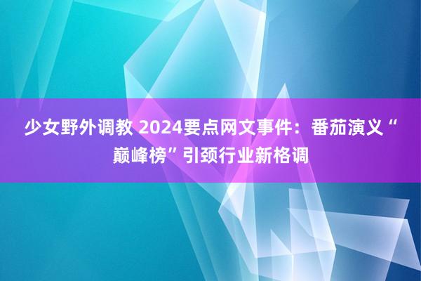 少女野外调教 2024要点网文事件：番茄演义“巅峰榜”引颈行业新格调