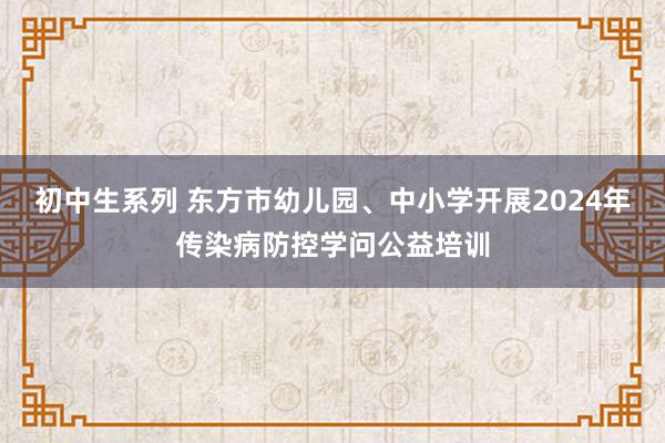 初中生系列 东方市幼儿园、中小学开展2024年传染病防控学问公益培训
