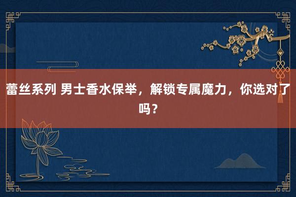 蕾丝系列 男士香水保举,解锁专属魔力,你选对了吗?